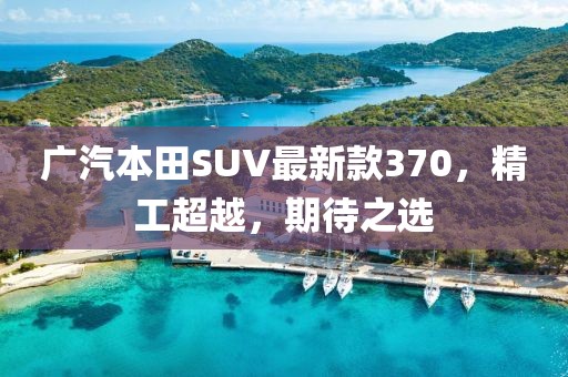 廣汽本田SUV最新款370，精工超越，期待之選
