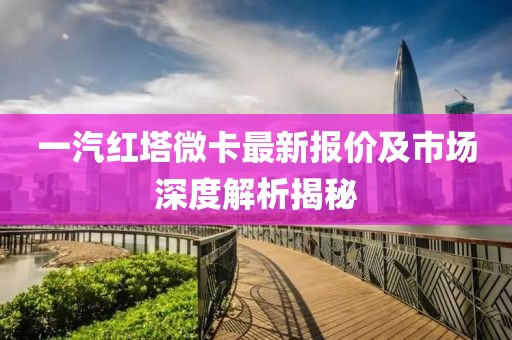 一汽紅塔微卡最新報價及市場深度解析揭秘
