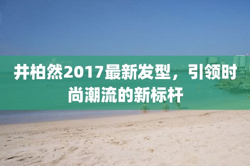 井柏然2017最新發(fā)型，引領(lǐng)時(shí)尚潮流的新標(biāo)桿
