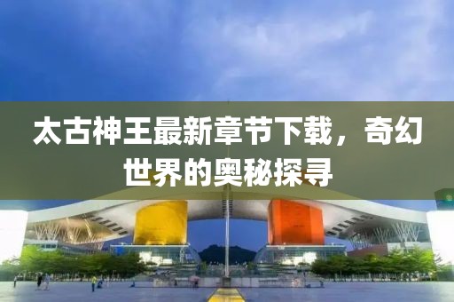 太古神王最新章節(jié)下載，奇幻世界的奧秘探尋