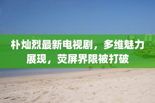 樸燦烈最新電視劇，多維魅力展現(xiàn)，熒屏界限被打破