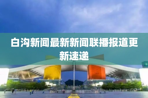 白溝新聞最新新聞聯(lián)播報(bào)道更新速遞