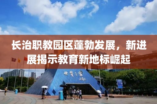 長(zhǎng)治職教園區(qū)蓬勃發(fā)展，新進(jìn)展揭示教育新地標(biāo)崛起
