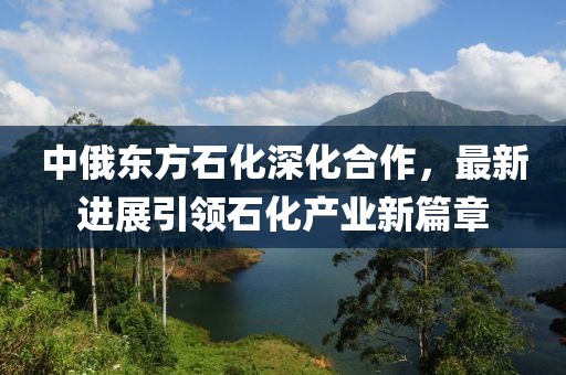 中俄東方石化深化合作，最新進(jìn)展引領(lǐng)石化產(chǎn)業(yè)新篇章