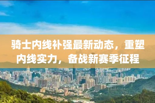 騎士內(nèi)線補強最新動態(tài)，重塑內(nèi)線實力，備戰(zhàn)新賽季征程