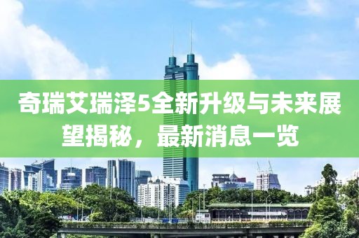 奇瑞艾瑞澤5全新升級(jí)與未來(lái)展望揭秘，最新消息一覽
