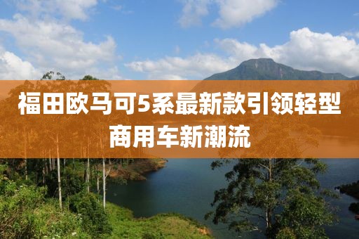 福田歐馬可5系最新款引領(lǐng)輕型商用車新潮流