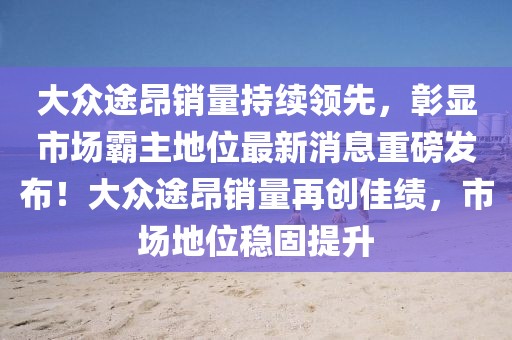 大眾途昂銷量持續(xù)領(lǐng)先，彰顯市場霸主地位最新消息重磅發(fā)布！大眾途昂銷量再創(chuàng)佳績，市場地位穩(wěn)固提升