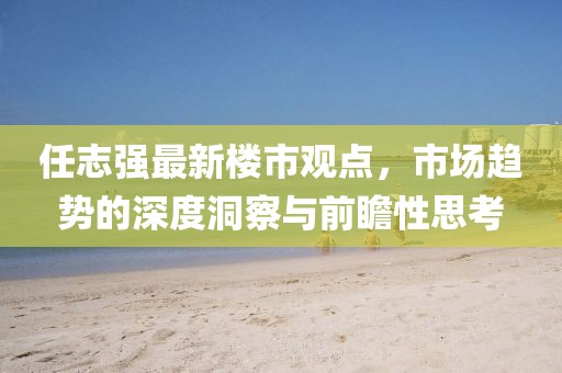 任志強(qiáng)最新樓市觀點，市場趨勢的深度洞察與前瞻性思考