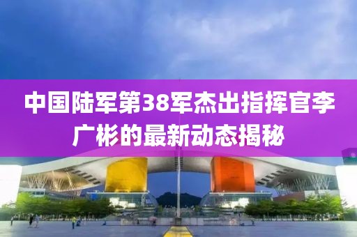 中國陸軍第38軍杰出指揮官李廣彬的最新動態(tài)揭秘
