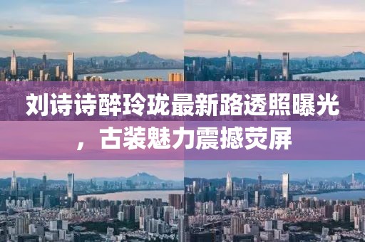 劉詩詩醉玲瓏最新路透照曝光，古裝魅力震撼熒屏