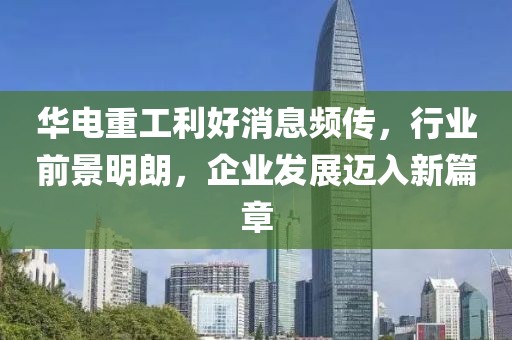 華電重工利好消息頻傳，行業(yè)前景明朗，企業(yè)發(fā)展邁入新篇章