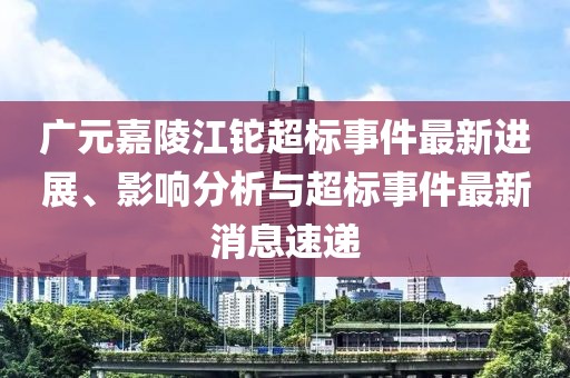 廣元嘉陵江鉈超標(biāo)事件最新進(jìn)展、影響分析與超標(biāo)事件最新消息速遞
