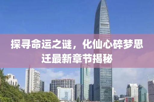 探尋命運之謎，化仙心碎夢思遷最新章節(jié)揭秘