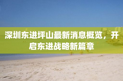 深圳東進(jìn)坪山最新消息概覽，開啟東進(jìn)戰(zhàn)略新篇章