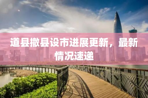 道縣撤縣設(shè)市進(jìn)展更新，最新情況速遞