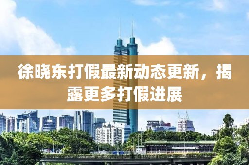 徐曉東打假最新動(dòng)態(tài)更新，揭露更多打假進(jìn)展