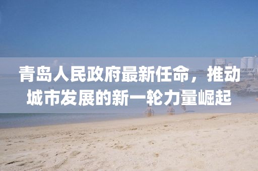 青島人民政府最新任命，推動城市發(fā)展的新一輪力量崛起
