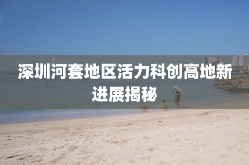 深圳河套地區(qū)活力科創(chuàng)高地新進展揭秘
