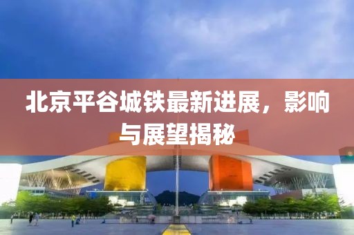 北京平谷城鐵最新進(jìn)展，影響與展望揭秘