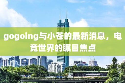 gogoing與小蒼的最新消息，電競世界的矚目焦點