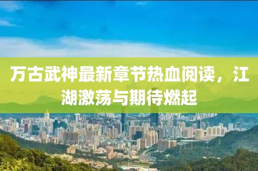 萬(wàn)古武神最新章節(jié)熱血閱讀，江湖激蕩與期待燃起