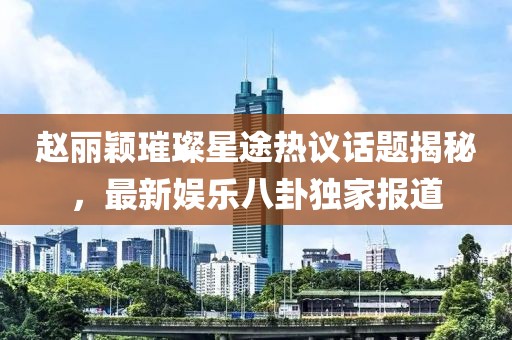 趙麗穎璀璨星途熱議話題揭秘，最新娛樂(lè)八卦獨(dú)家報(bào)道