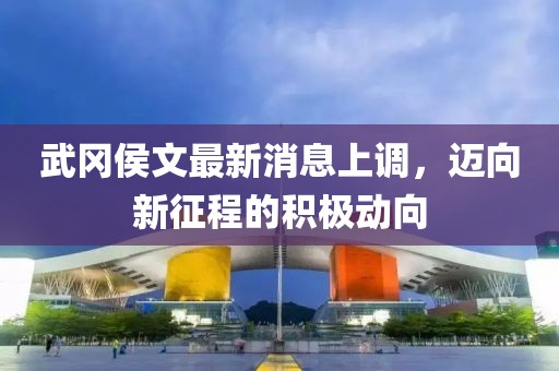 武岡侯文最新消息上調(diào)，邁向新征程的積極動向