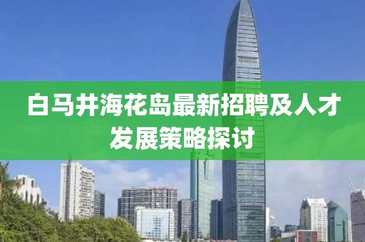 白馬井?；◢u最新招聘及人才發(fā)展策略探討