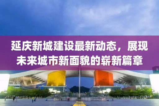 延慶新城建設最新動態(tài)，展現(xiàn)未來城市新面貌的嶄新篇章