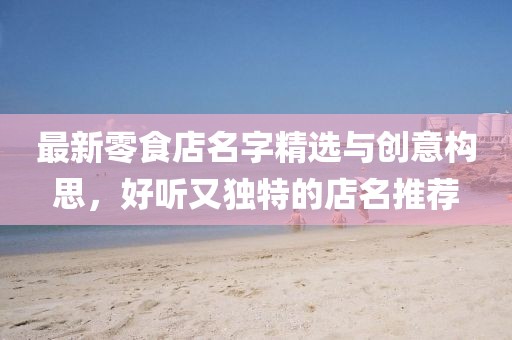 最新零食店名字精選與創(chuàng)意構(gòu)思，好聽(tīng)又獨(dú)特的店名推薦