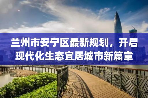 蘭州市安寧區(qū)最新規(guī)劃，開啟現(xiàn)代化生態(tài)宜居城市新篇章