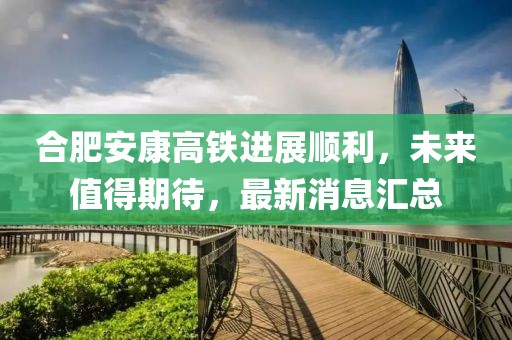 合肥安康高鐵進(jìn)展順利，未來值得期待，最新消息匯總
