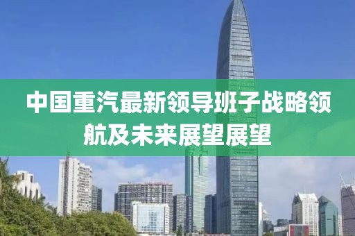 中國重汽最新領導班子戰(zhàn)略領航及未來展望展望