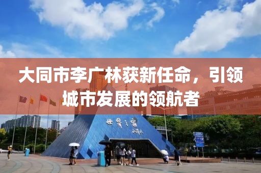 大同市李廣林獲新任命，引領(lǐng)城市發(fā)展的領(lǐng)航者