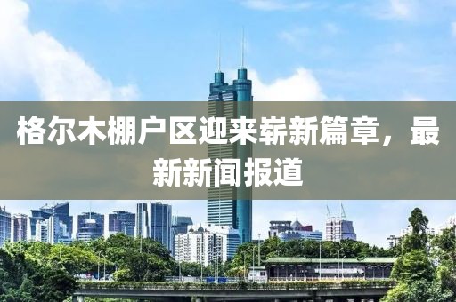格爾木棚戶區(qū)迎來嶄新篇章，最新新聞報道
