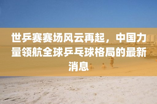 世乒賽賽場(chǎng)風(fēng)云再起，中國(guó)力量領(lǐng)航全球乒乓球格局的最新消息