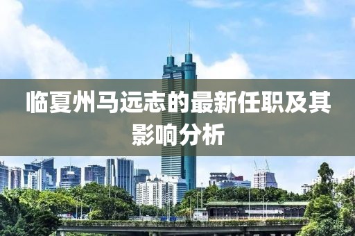 臨夏州馬遠志的最新任職及其影響分析