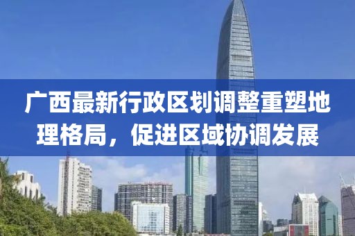 廣西最新行政區(qū)劃調整重塑地理格局，促進區(qū)域協(xié)調發(fā)展