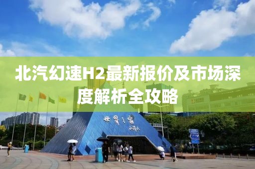 北汽幻速H2最新報(bào)價(jià)及市場(chǎng)深度解析全攻略