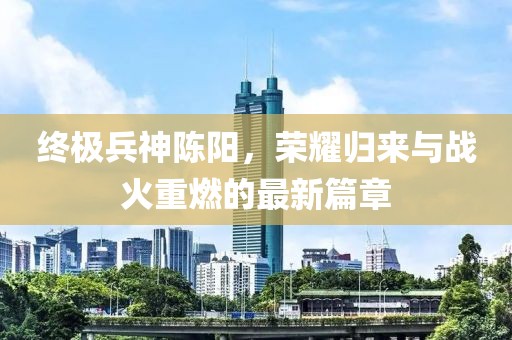 終極兵神陳陽，榮耀歸來與戰(zhàn)火重燃的最新篇章