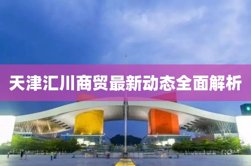 天津匯川商貿(mào)最新動態(tài)全面解析