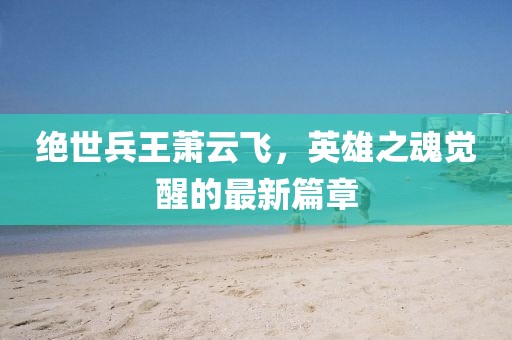 絕世兵王蕭云飛，英雄之魂覺(jué)醒的最新篇章