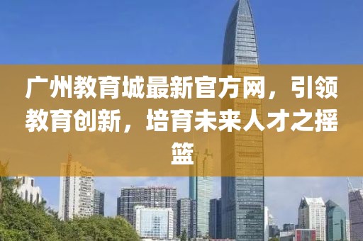 廣州教育城最新官方網(wǎng)，引領(lǐng)教育創(chuàng)新，培育未來(lái)人才之搖籃