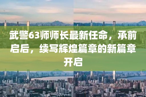 武警63師師長最新任命，承前啟后，續(xù)寫輝煌篇章的新篇章開啟
