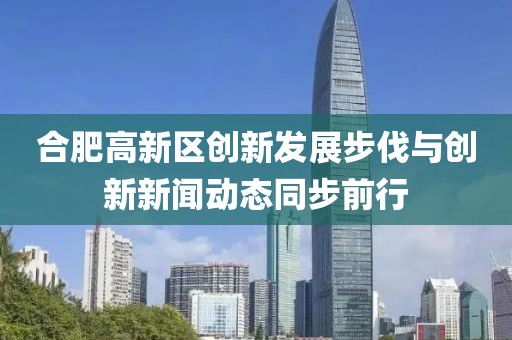 合肥高新區(qū)創(chuàng)新發(fā)展步伐與創(chuàng)新新聞動態(tài)同步前行