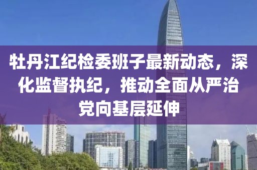 牡丹江紀(jì)檢委班子最新動(dòng)態(tài)，深化監(jiān)督執(zhí)紀(jì)，推動(dòng)全面從嚴(yán)治黨向基層延伸