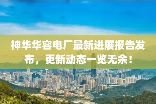 神華華容電廠最新進(jìn)展報告發(fā)布，更新動態(tài)一覽無余！