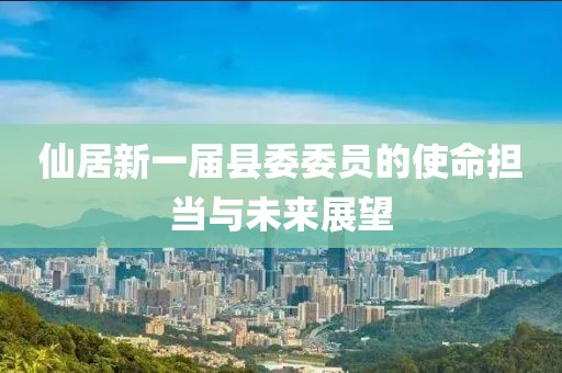 仙居新一屆縣委委員的使命擔(dān)當(dāng)與未來展望