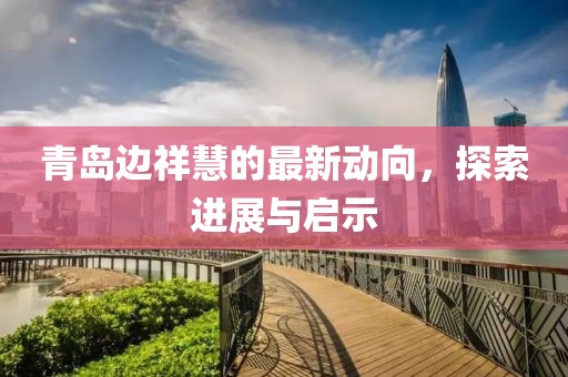 青島邊祥慧的最新動(dòng)向，探索進(jìn)展與啟示